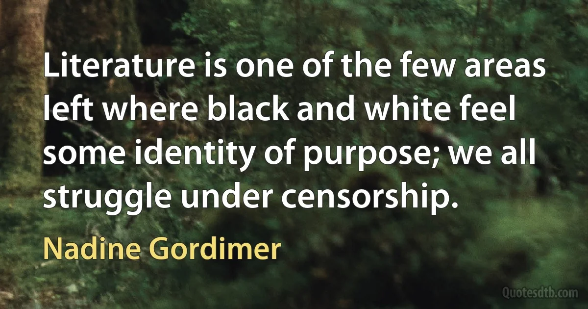 Literature is one of the few areas left where black and white feel some identity of purpose; we all struggle under censorship. (Nadine Gordimer)