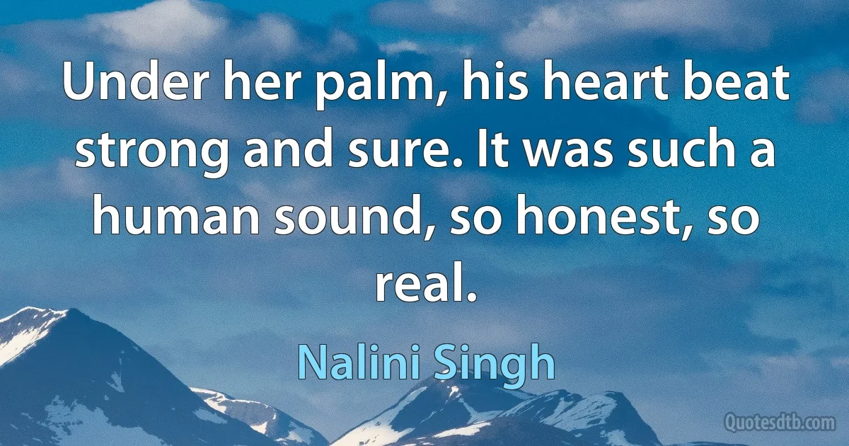 Under her palm, his heart beat strong and sure. It was such a human sound, so honest, so real. (Nalini Singh)