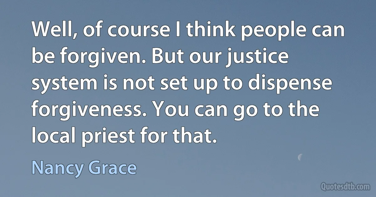 Well, of course I think people can be forgiven. But our justice system is not set up to dispense forgiveness. You can go to the local priest for that. (Nancy Grace)