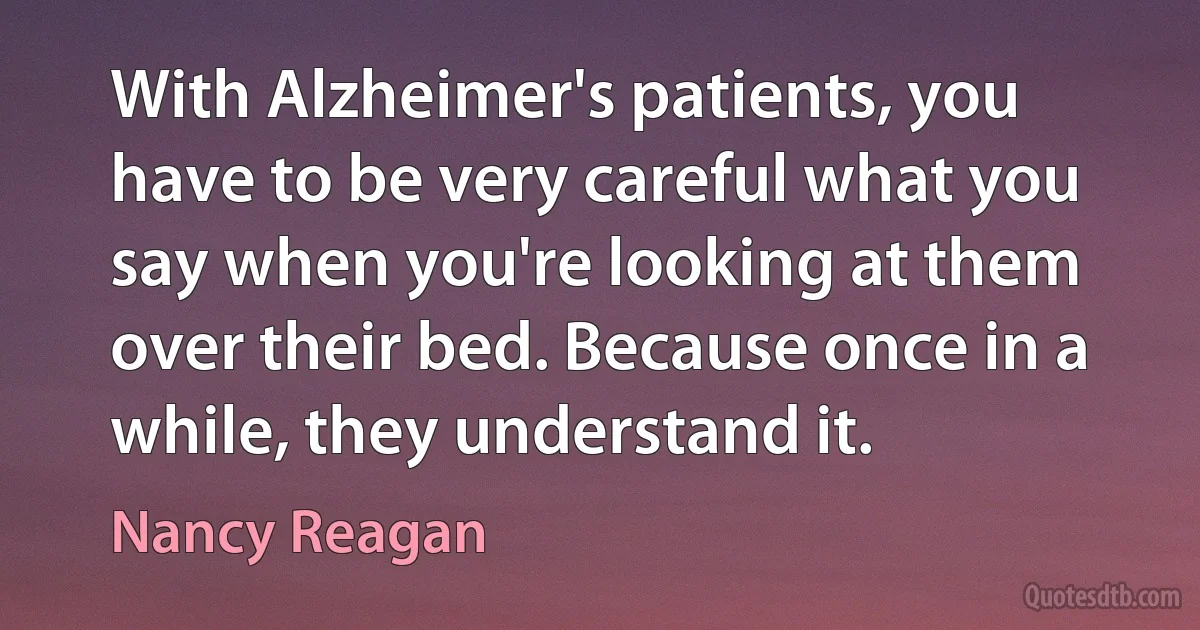 With Alzheimer's patients, you have to be very careful what you say when you're looking at them over their bed. Because once in a while, they understand it. (Nancy Reagan)