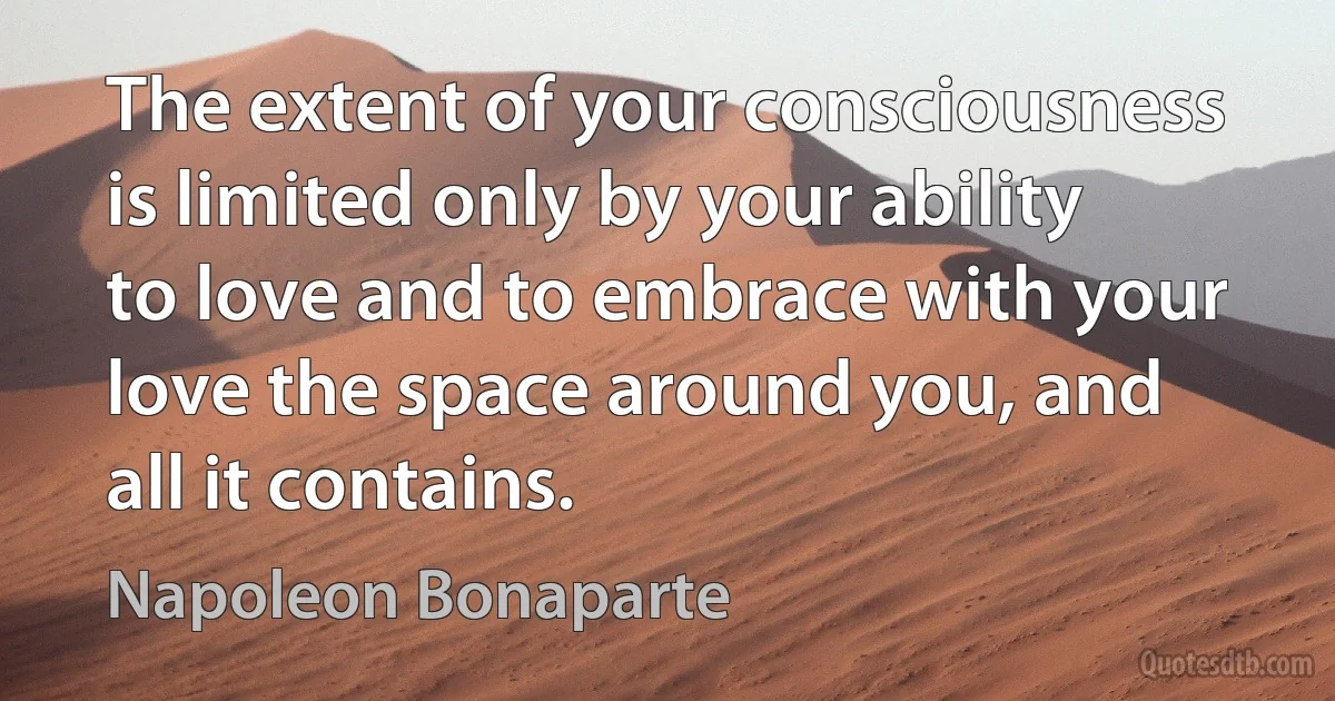 The extent of your consciousness is limited only by your ability to love and to embrace with your love the space around you, and all it contains. (Napoleon Bonaparte)