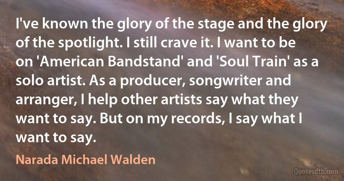 I've known the glory of the stage and the glory of the spotlight. I still crave it. I want to be on 'American Bandstand' and 'Soul Train' as a solo artist. As a producer, songwriter and arranger, I help other artists say what they want to say. But on my records, I say what I want to say. (Narada Michael Walden)