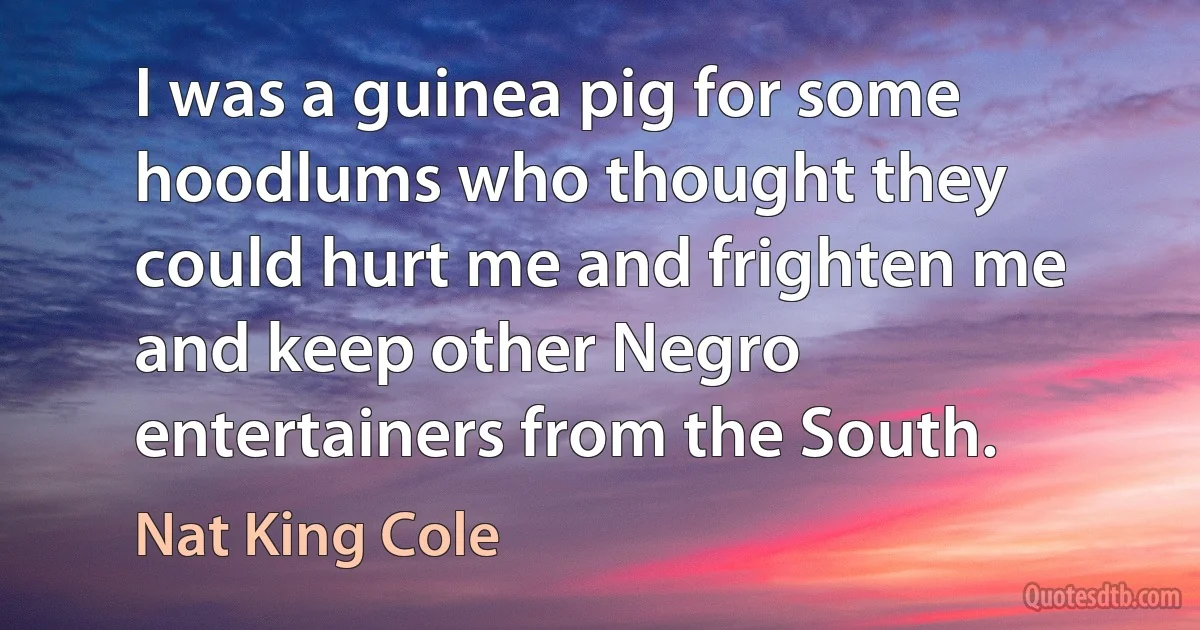 I was a guinea pig for some hoodlums who thought they could hurt me and frighten me and keep other Negro entertainers from the South. (Nat King Cole)