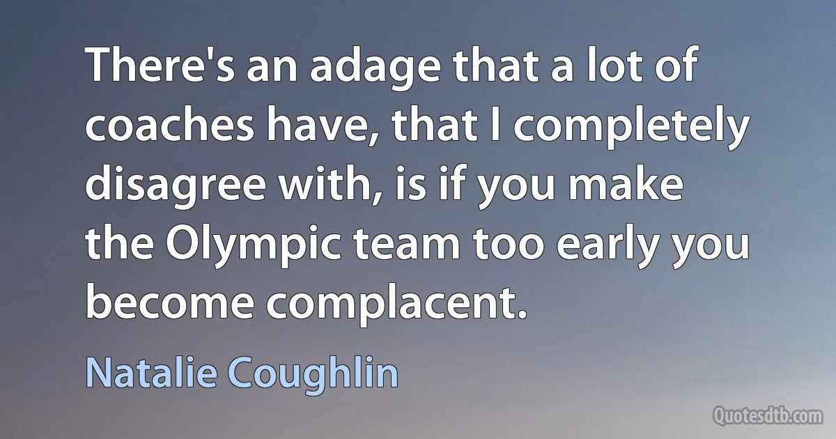 There's an adage that a lot of coaches have, that I completely disagree with, is if you make the Olympic team too early you become complacent. (Natalie Coughlin)