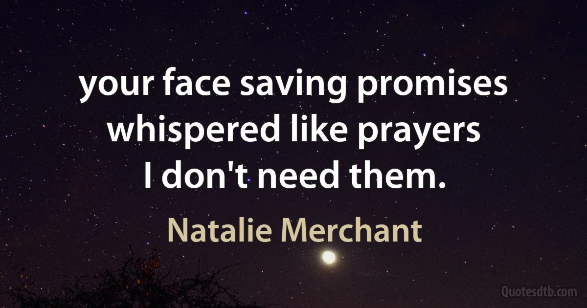 your face saving promises
whispered like prayers
I don't need them. (Natalie Merchant)