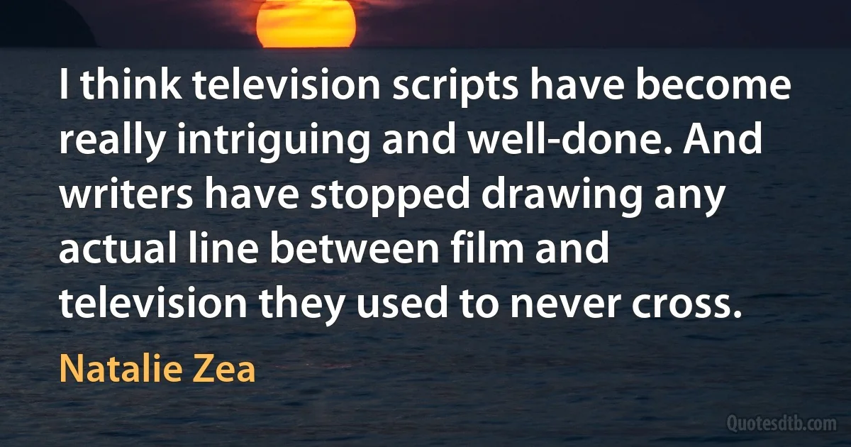 I think television scripts have become really intriguing and well-done. And writers have stopped drawing any actual line between film and television they used to never cross. (Natalie Zea)