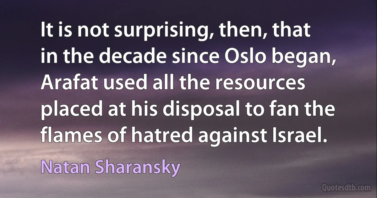 It is not surprising, then, that in the decade since Oslo began, Arafat used all the resources placed at his disposal to fan the flames of hatred against Israel. (Natan Sharansky)