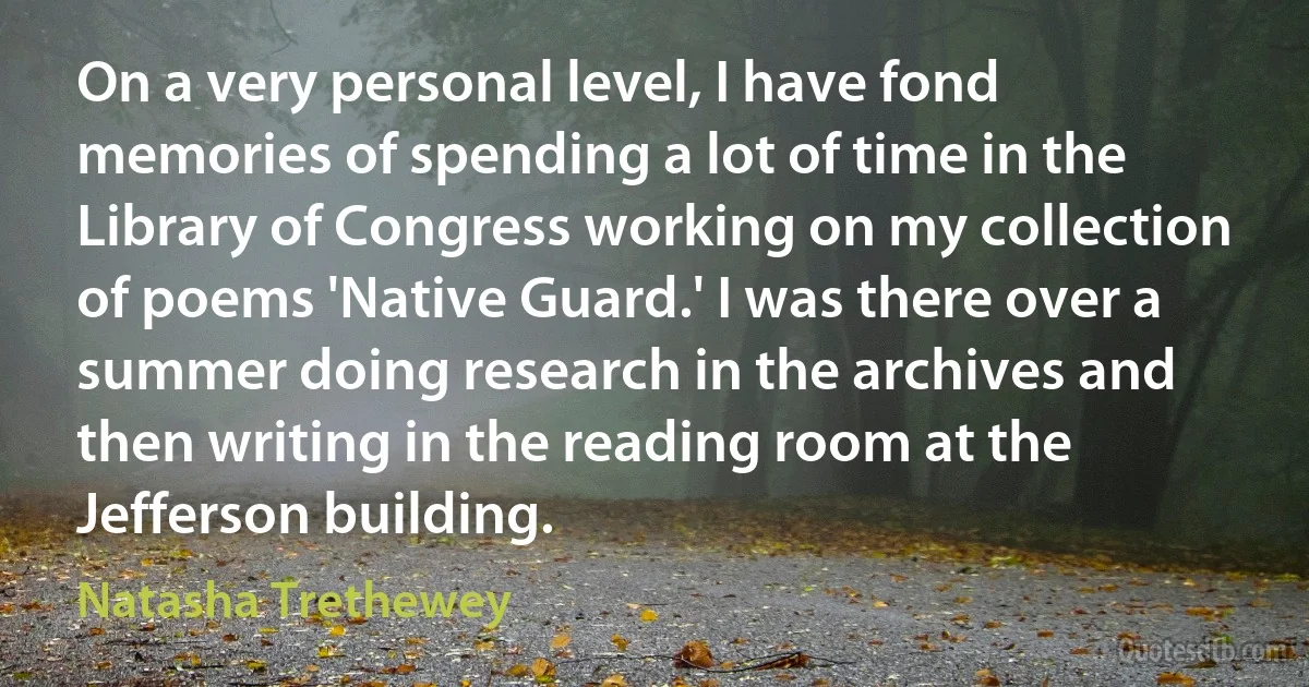 On a very personal level, I have fond memories of spending a lot of time in the Library of Congress working on my collection of poems 'Native Guard.' I was there over a summer doing research in the archives and then writing in the reading room at the Jefferson building. (Natasha Trethewey)