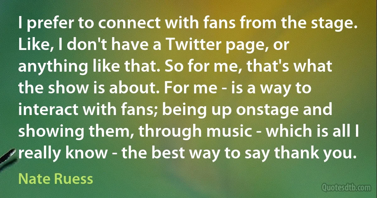 I prefer to connect with fans from the stage. Like, I don't have a Twitter page, or anything like that. So for me, that's what the show is about. For me - is a way to interact with fans; being up onstage and showing them, through music - which is all I really know - the best way to say thank you. (Nate Ruess)