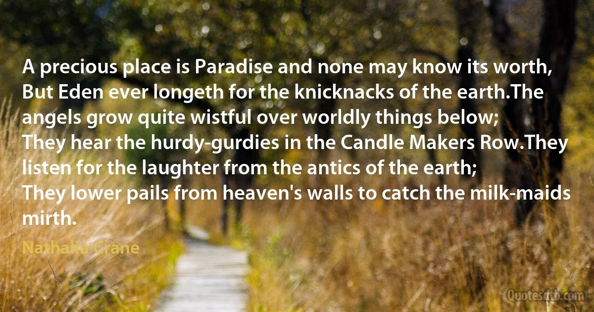 A precious place is Paradise and none may know its worth,
But Eden ever longeth for the knicknacks of the earth.The angels grow quite wistful over worldly things below;
They hear the hurdy-gurdies in the Candle Makers Row.They listen for the laughter from the antics of the earth;
They lower pails from heaven's walls to catch the milk-maids mirth. (Nathalia Crane)