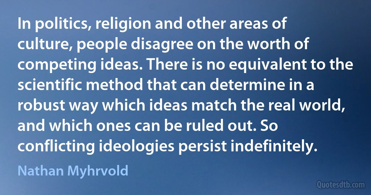 In politics, religion and other areas of culture, people disagree on the worth of competing ideas. There is no equivalent to the scientific method that can determine in a robust way which ideas match the real world, and which ones can be ruled out. So conflicting ideologies persist indefinitely. (Nathan Myhrvold)