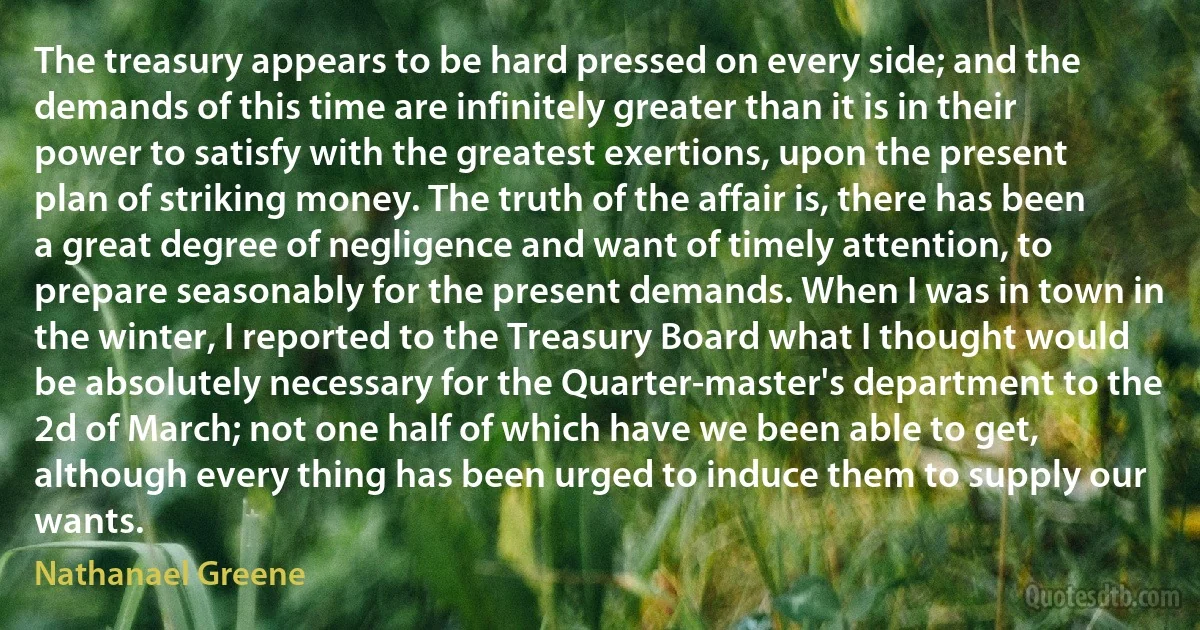 The treasury appears to be hard pressed on every side; and the demands of this time are infinitely greater than it is in their power to satisfy with the greatest exertions, upon the present plan of striking money. The truth of the affair is, there has been a great degree of negligence and want of timely attention, to prepare seasonably for the present demands. When I was in town in the winter, I reported to the Treasury Board what I thought would be absolutely necessary for the Quarter-master's department to the 2d of March; not one half of which have we been able to get, although every thing has been urged to induce them to supply our wants. (Nathanael Greene)