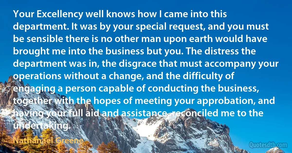 Your Excellency well knows how I came into this department. It was by your special request, and you must be sensible there is no other man upon earth would have brought me into the business but you. The distress the department was in, the disgrace that must accompany your operations without a change, and the difficulty of engaging a person capable of conducting the business, together with the hopes of meeting your approbation, and having your full aid and assistance, reconciled me to the undertaking. (Nathanael Greene)