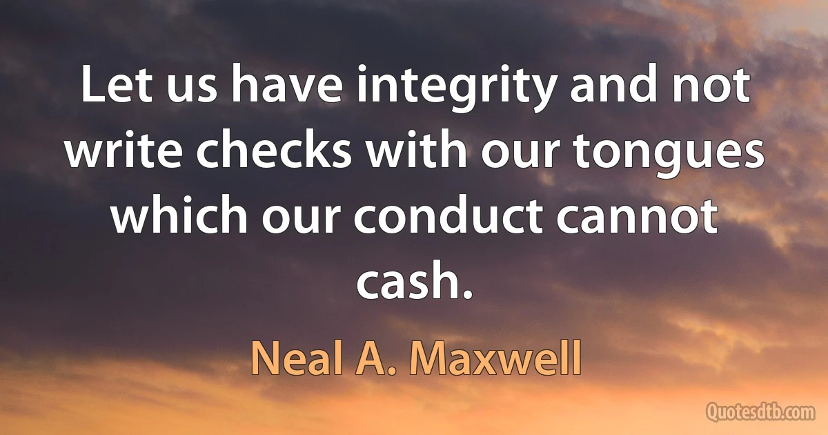 Let us have integrity and not write checks with our tongues which our conduct cannot cash. (Neal A. Maxwell)