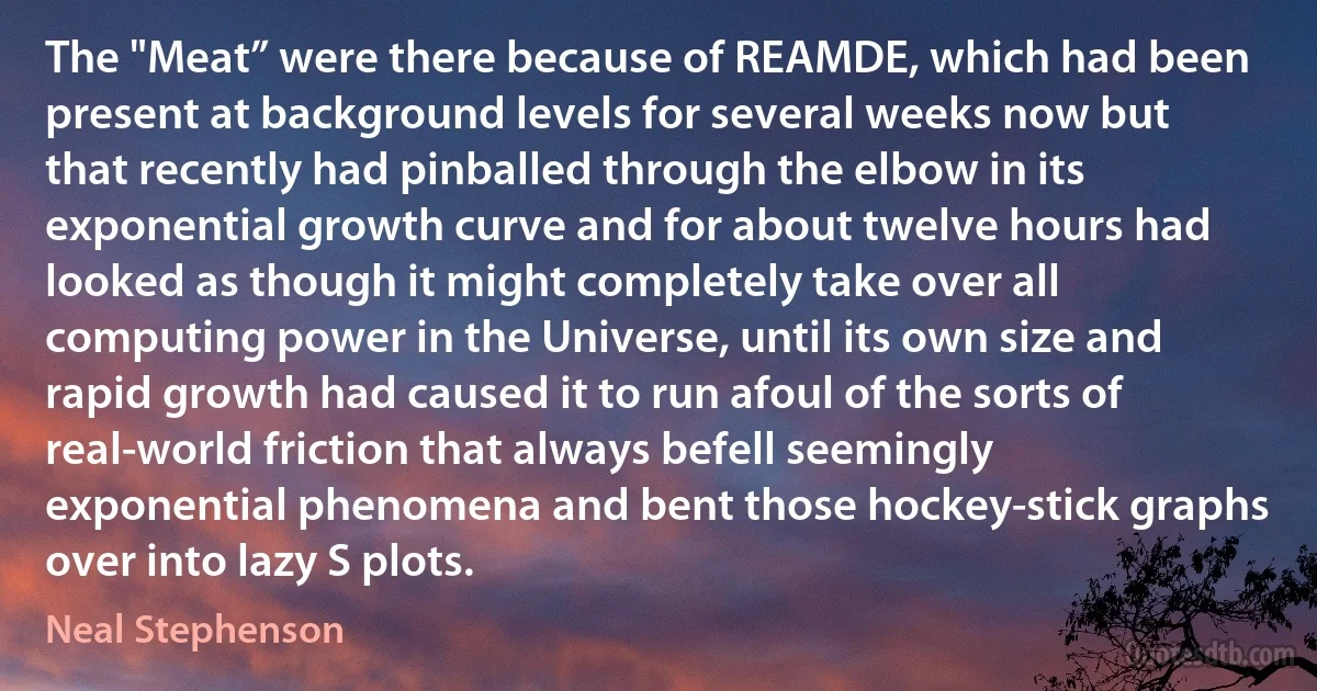 The "Meat” were there because of REAMDE, which had been present at background levels for several weeks now but that recently had pinballed through the elbow in its exponential growth curve and for about twelve hours had looked as though it might completely take over all computing power in the Universe, until its own size and rapid growth had caused it to run afoul of the sorts of real-world friction that always befell seemingly exponential phenomena and bent those hockey-stick graphs over into lazy S plots. (Neal Stephenson)