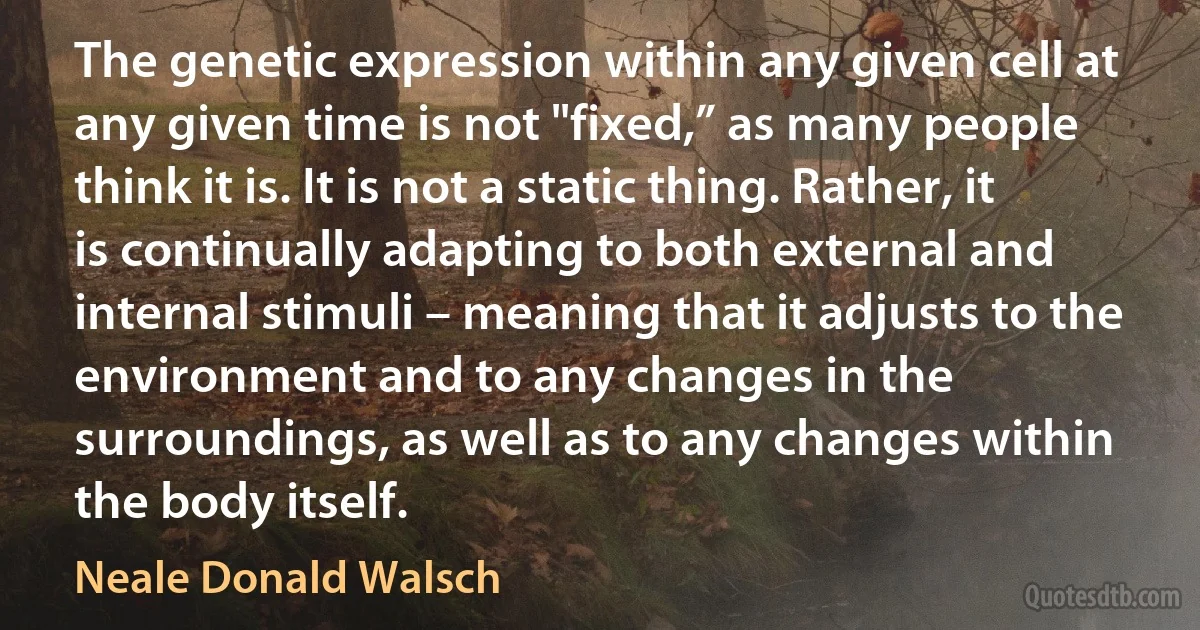 The genetic expression within any given cell at any given time is not "fixed,” as many people think it is. It is not a static thing. Rather, it is continually adapting to both external and internal stimuli – meaning that it adjusts to the environment and to any changes in the surroundings, as well as to any changes within the body itself. (Neale Donald Walsch)