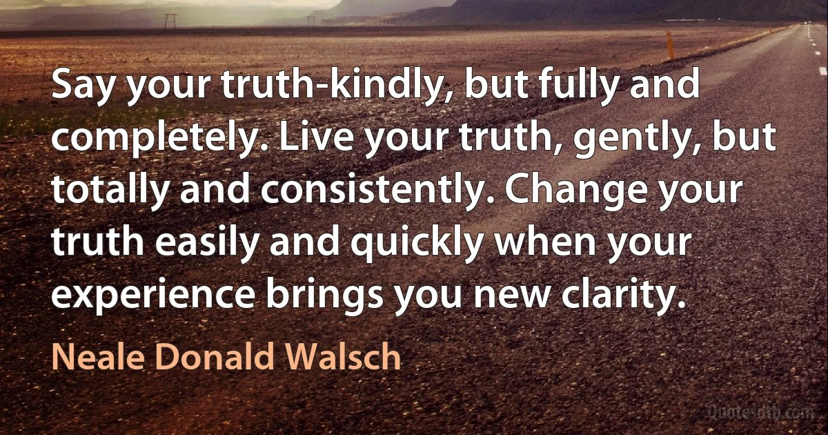 Say your truth-kindly, but fully and completely. Live your truth, gently, but totally and consistently. Change your truth easily and quickly when your experience brings you new clarity. (Neale Donald Walsch)