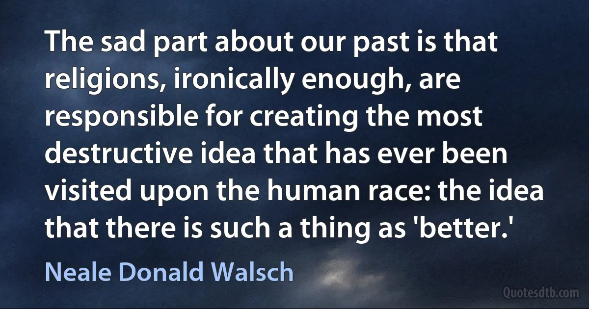 The sad part about our past is that religions, ironically enough, are responsible for creating the most destructive idea that has ever been visited upon the human race: the idea that there is such a thing as 'better.' (Neale Donald Walsch)