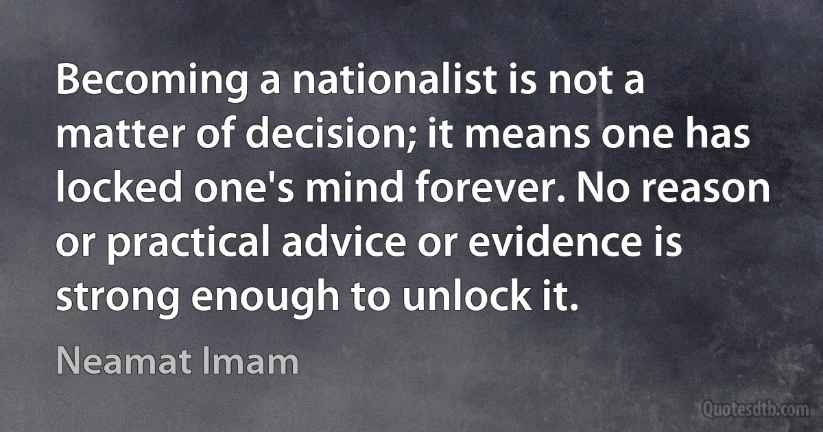 Becoming a nationalist is not a matter of decision; it means one has locked one's mind forever. No reason or practical advice or evidence is strong enough to unlock it. (Neamat Imam)