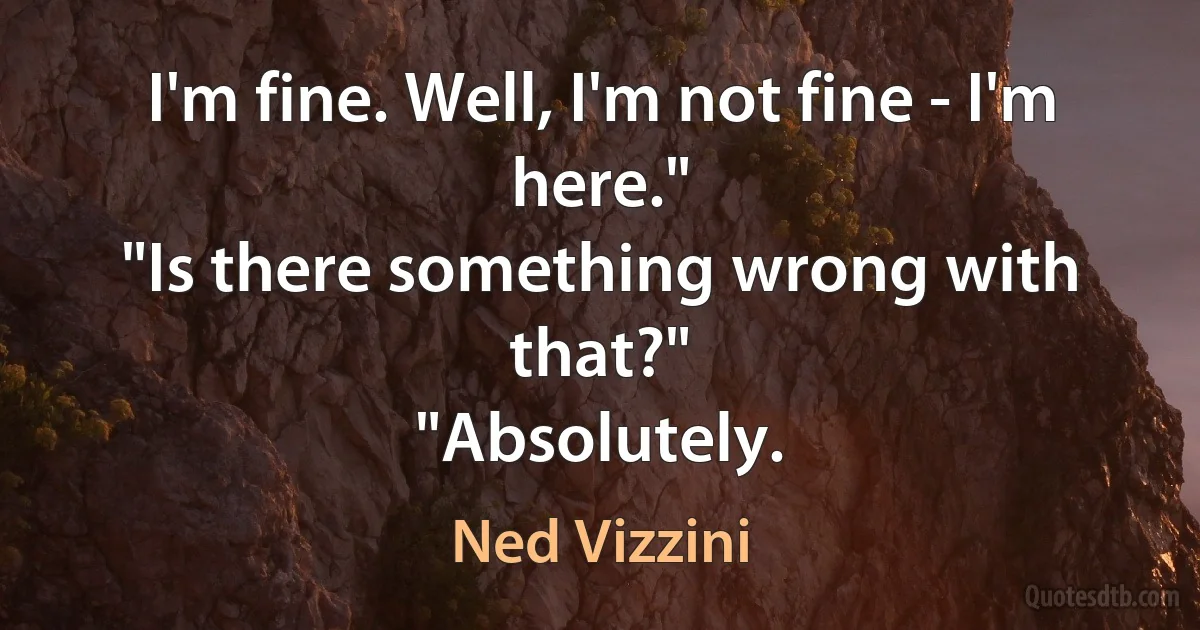 I'm fine. Well, I'm not fine - I'm here."
"Is there something wrong with that?"
"Absolutely. (Ned Vizzini)