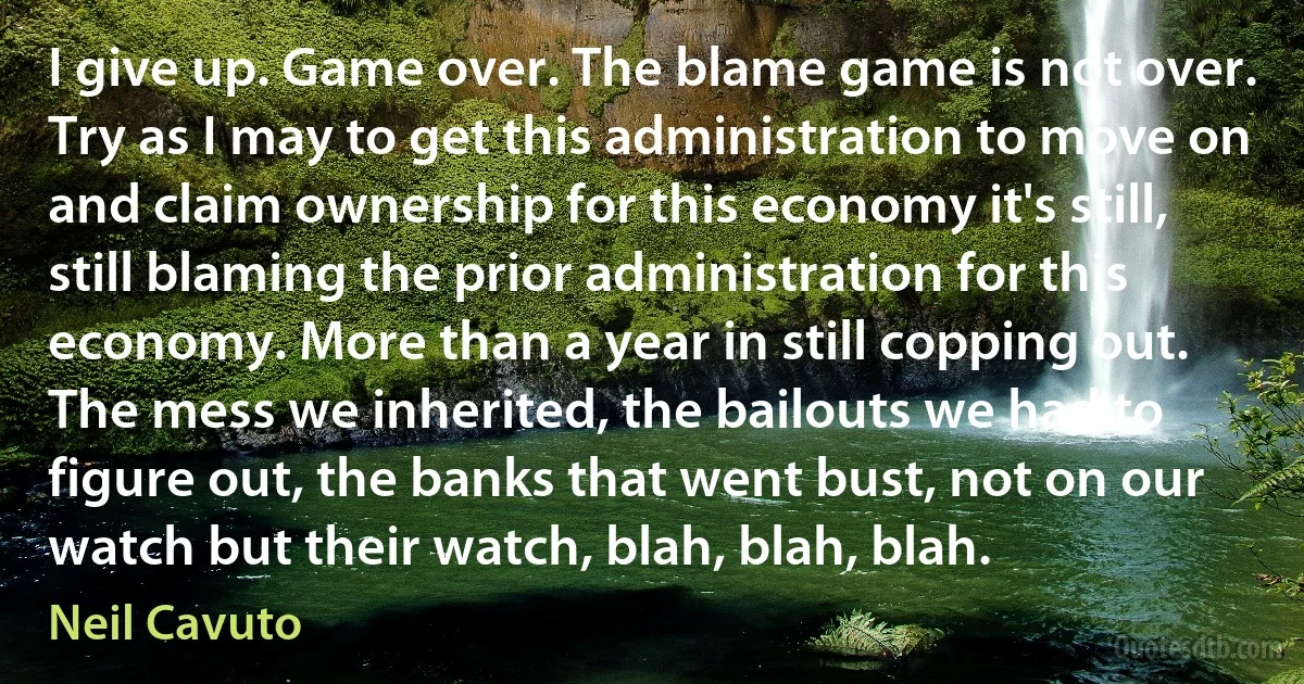 I give up. Game over. The blame game is not over. Try as I may to get this administration to move on and claim ownership for this economy it's still, still blaming the prior administration for this economy. More than a year in still copping out. The mess we inherited, the bailouts we had to figure out, the banks that went bust, not on our watch but their watch, blah, blah, blah. (Neil Cavuto)