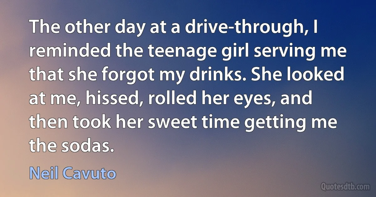 The other day at a drive-through, I reminded the teenage girl serving me that she forgot my drinks. She looked at me, hissed, rolled her eyes, and then took her sweet time getting me the sodas. (Neil Cavuto)