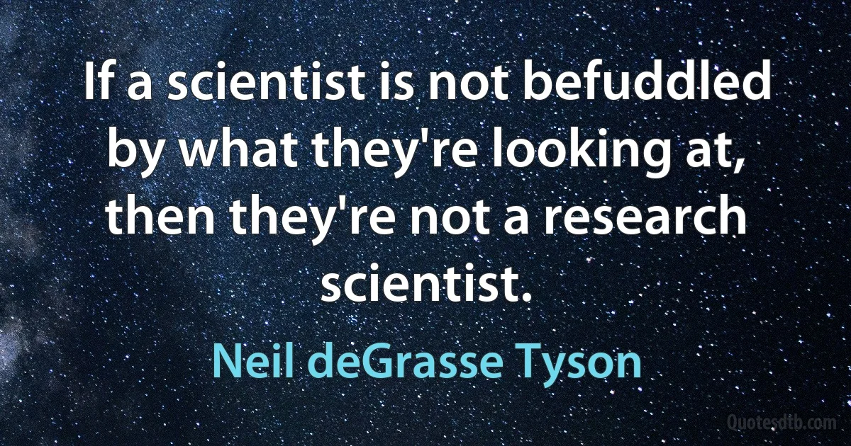 If a scientist is not befuddled by what they're looking at, then they're not a research scientist. (Neil deGrasse Tyson)