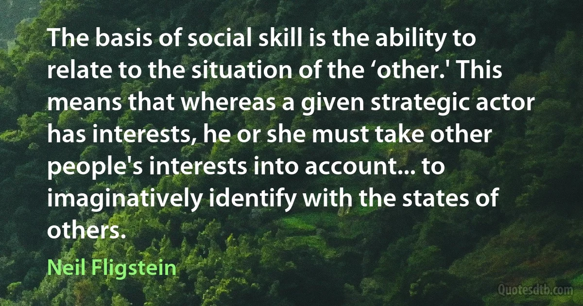 The basis of social skill is the ability to relate to the situation of the ‘other.' This means that whereas a given strategic actor has interests, he or she must take other people's interests into account... to imaginatively identify with the states of others. (Neil Fligstein)