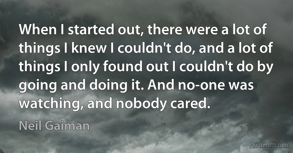 When I started out, there were a lot of things I knew I couldn't do, and a lot of things I only found out I couldn't do by going and doing it. And no-one was watching, and nobody cared. (Neil Gaiman)