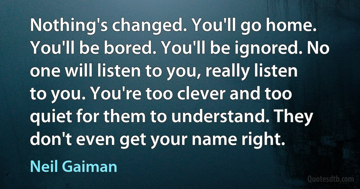 Nothing's changed. You'll go home. You'll be bored. You'll be ignored. No one will listen to you, really listen to you. You're too clever and too quiet for them to understand. They don't even get your name right. (Neil Gaiman)