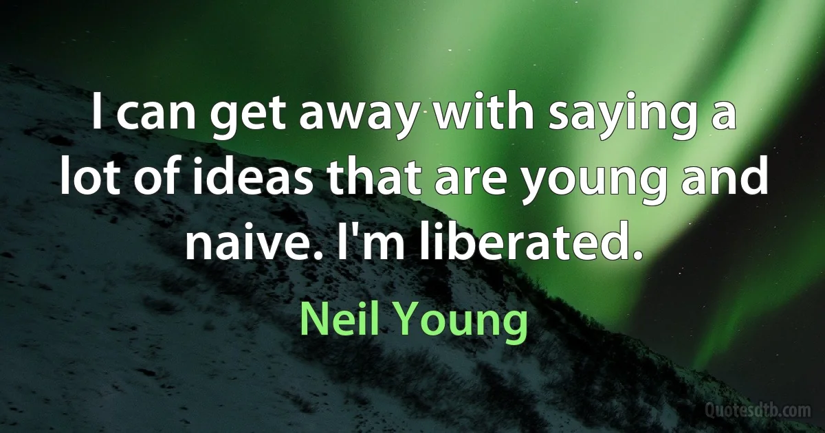 I can get away with saying a lot of ideas that are young and naive. I'm liberated. (Neil Young)