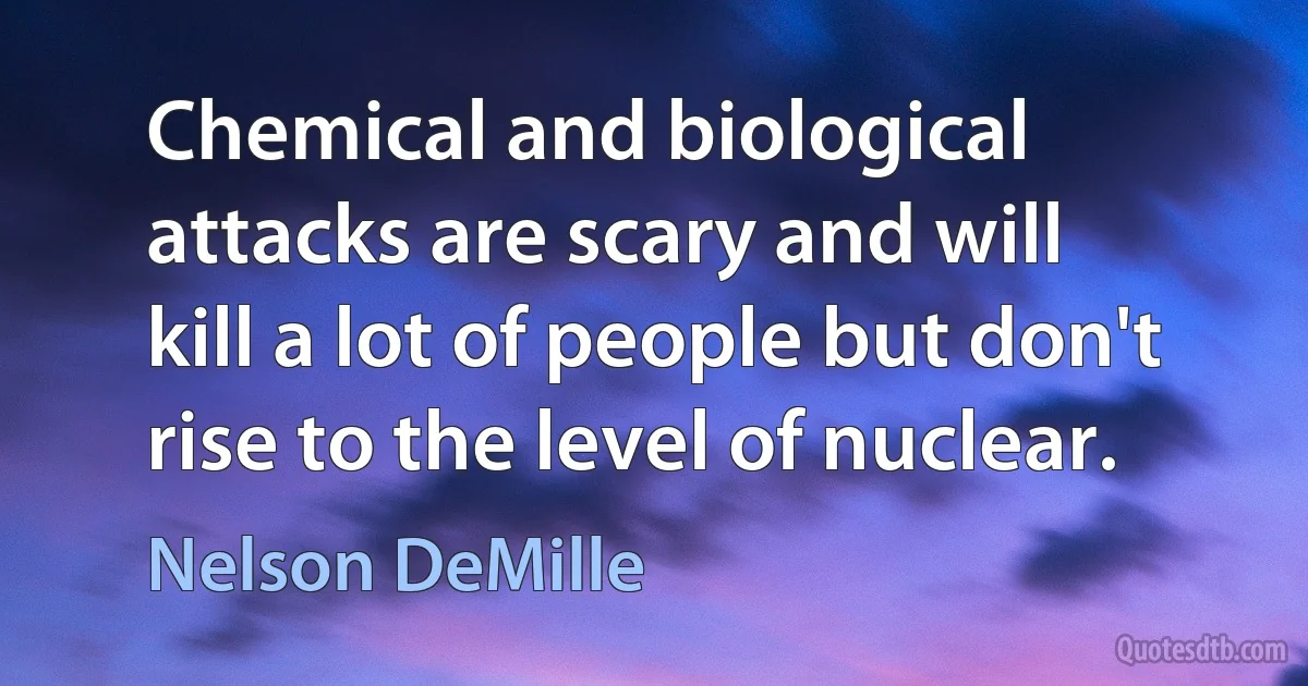 Chemical and biological attacks are scary and will kill a lot of people but don't rise to the level of nuclear. (Nelson DeMille)