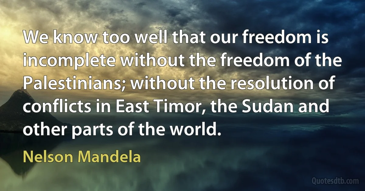 We know too well that our freedom is incomplete without the freedom of the Palestinians; without the resolution of conflicts in East Timor, the Sudan and other parts of the world. (Nelson Mandela)