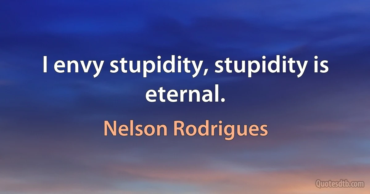 I envy stupidity, stupidity is eternal. (Nelson Rodrigues)