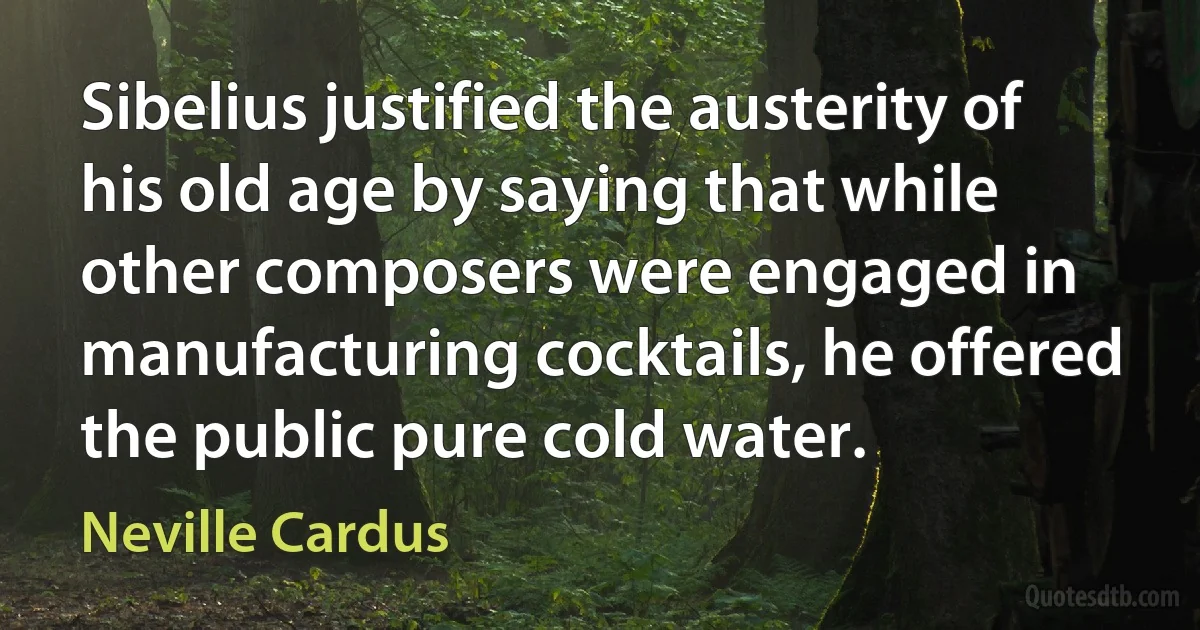 Sibelius justified the austerity of his old age by saying that while other composers were engaged in manufacturing cocktails, he offered the public pure cold water. (Neville Cardus)