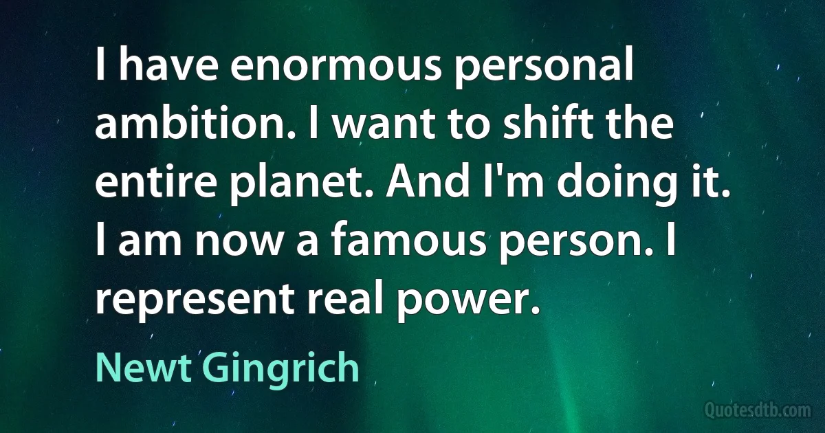 I have enormous personal ambition. I want to shift the entire planet. And I'm doing it. I am now a famous person. I represent real power. (Newt Gingrich)