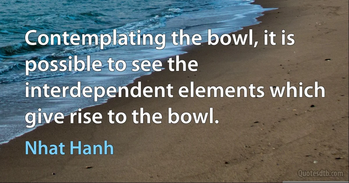 Contemplating the bowl, it is possible to see the interdependent elements which give rise to the bowl. (Nhat Hanh)