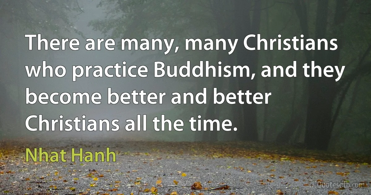 There are many, many Christians who practice Buddhism, and they become better and better Christians all the time. (Nhat Hanh)