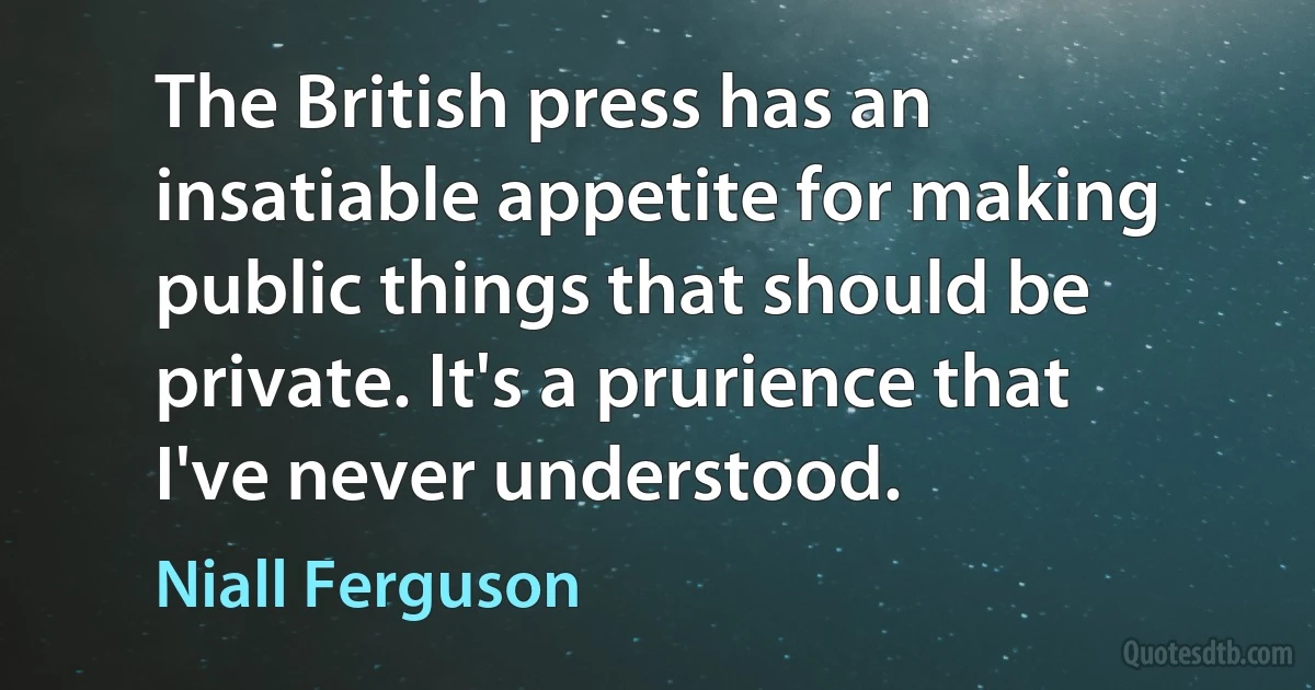 The British press has an insatiable appetite for making public things that should be private. It's a prurience that I've never understood. (Niall Ferguson)