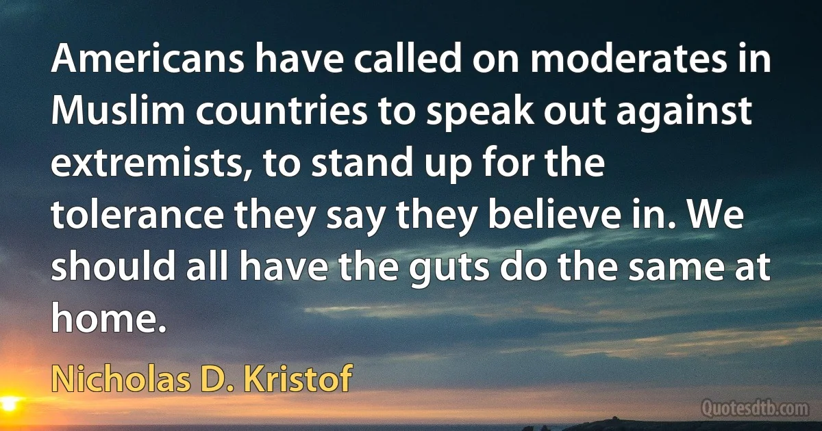 Americans have called on moderates in Muslim countries to speak out against extremists, to stand up for the tolerance they say they believe in. We should all have the guts do the same at home. (Nicholas D. Kristof)