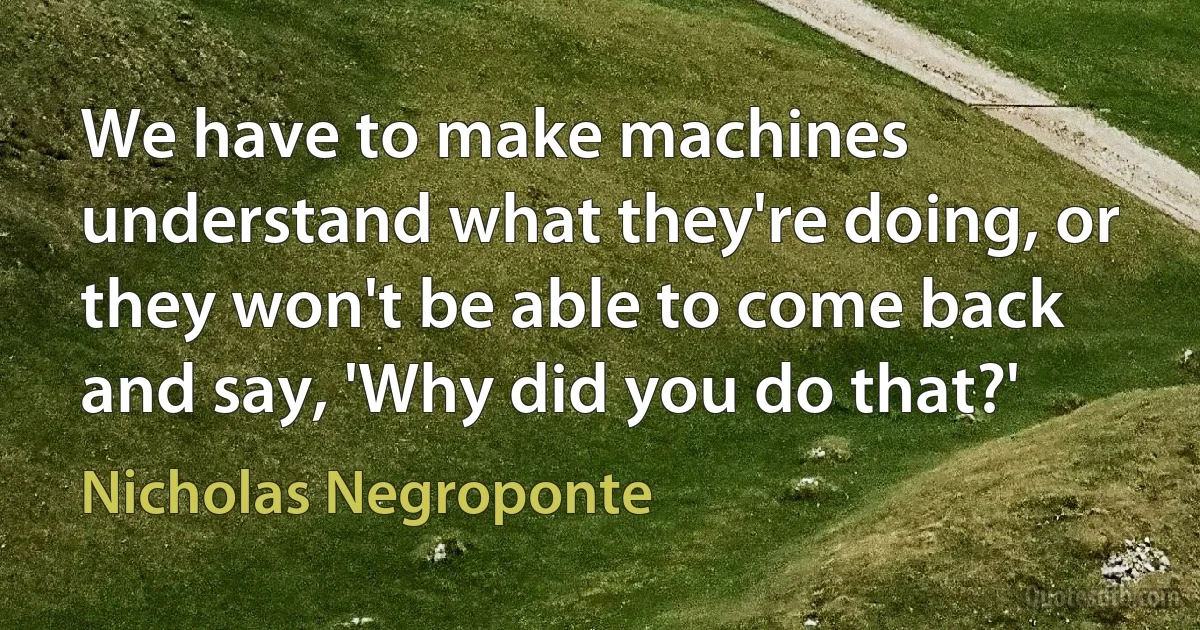 We have to make machines understand what they're doing, or they won't be able to come back and say, 'Why did you do that?' (Nicholas Negroponte)