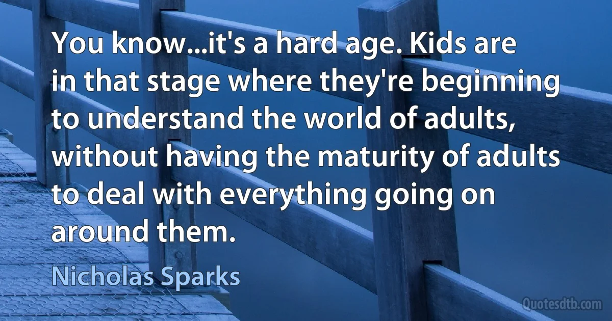 You know...it's a hard age. Kids are in that stage where they're beginning to understand the world of adults, without having the maturity of adults to deal with everything going on around them. (Nicholas Sparks)