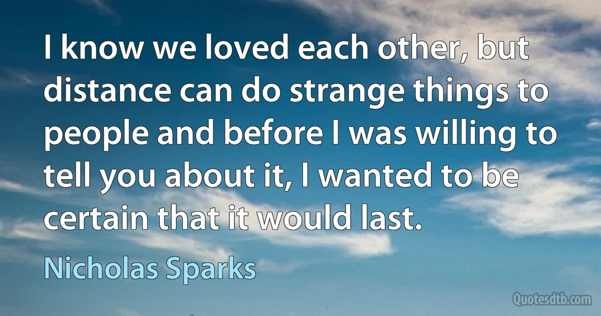 I know we loved each other, but distance can do strange things to people and before I was willing to tell you about it, I wanted to be certain that it would last. (Nicholas Sparks)