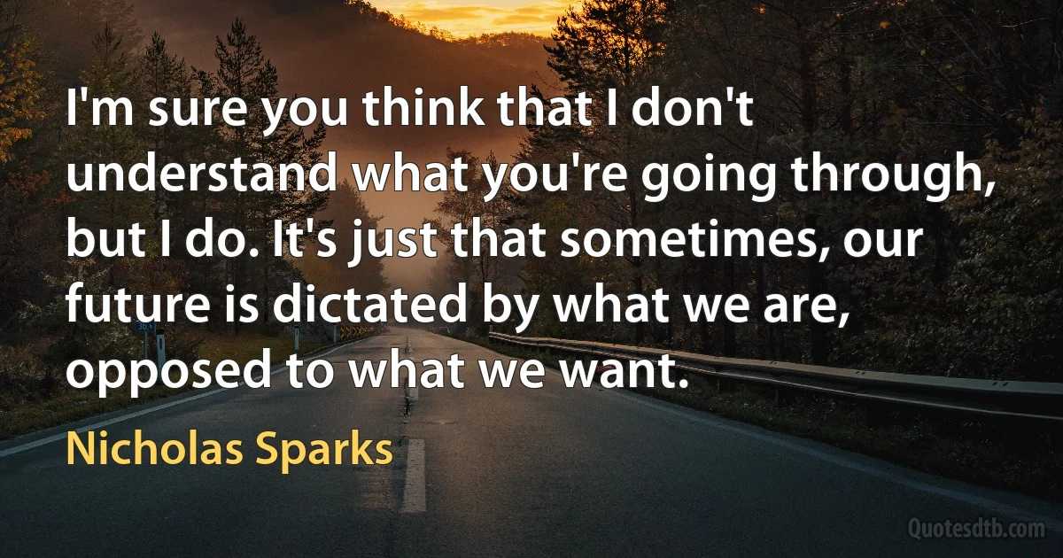 I'm sure you think that I don't understand what you're going through, but I do. It's just that sometimes, our future is dictated by what we are, opposed to what we want. (Nicholas Sparks)