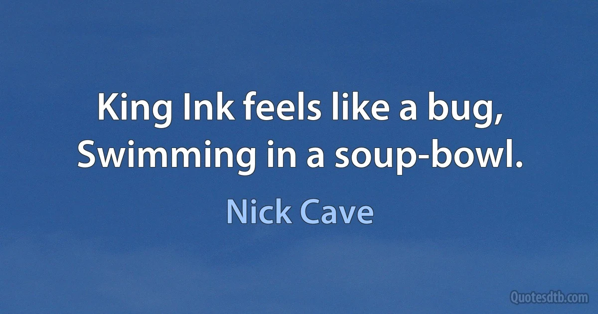 King Ink feels like a bug,
Swimming in a soup-bowl. (Nick Cave)