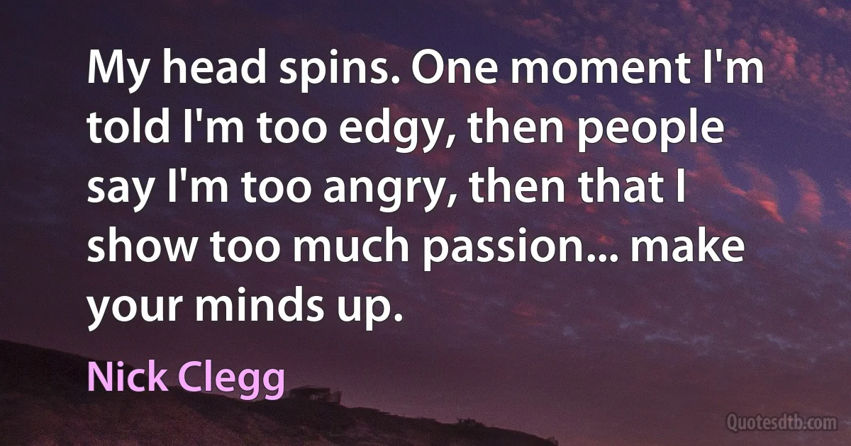 My head spins. One moment I'm told I'm too edgy, then people say I'm too angry, then that I show too much passion... make your minds up. (Nick Clegg)