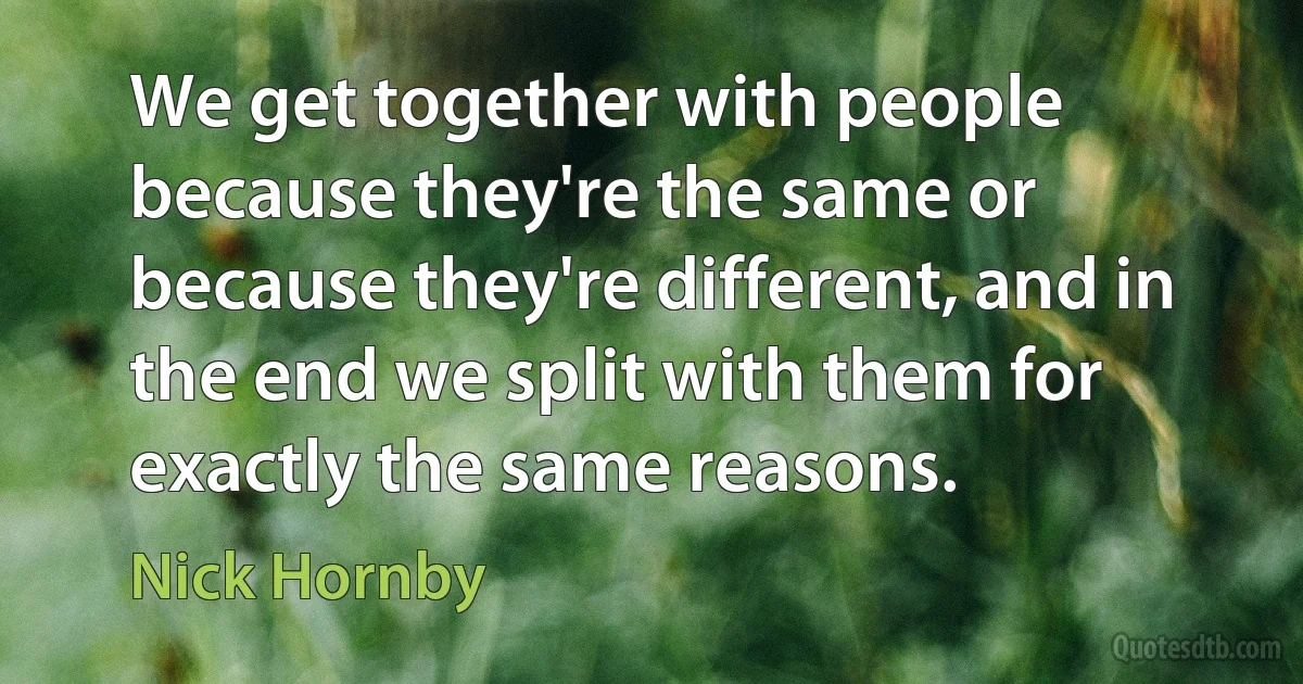 We get together with people because they're the same or because they're different, and in the end we split with them for exactly the same reasons. (Nick Hornby)