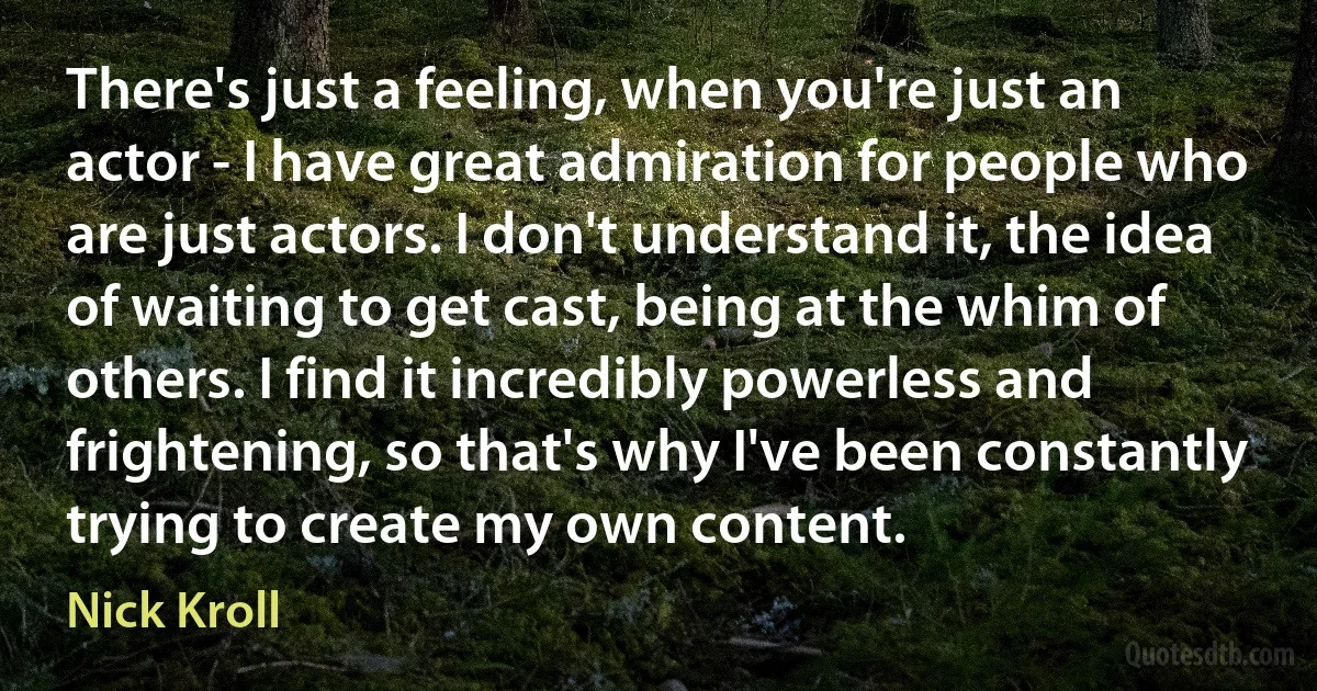 There's just a feeling, when you're just an actor - I have great admiration for people who are just actors. I don't understand it, the idea of waiting to get cast, being at the whim of others. I find it incredibly powerless and frightening, so that's why I've been constantly trying to create my own content. (Nick Kroll)