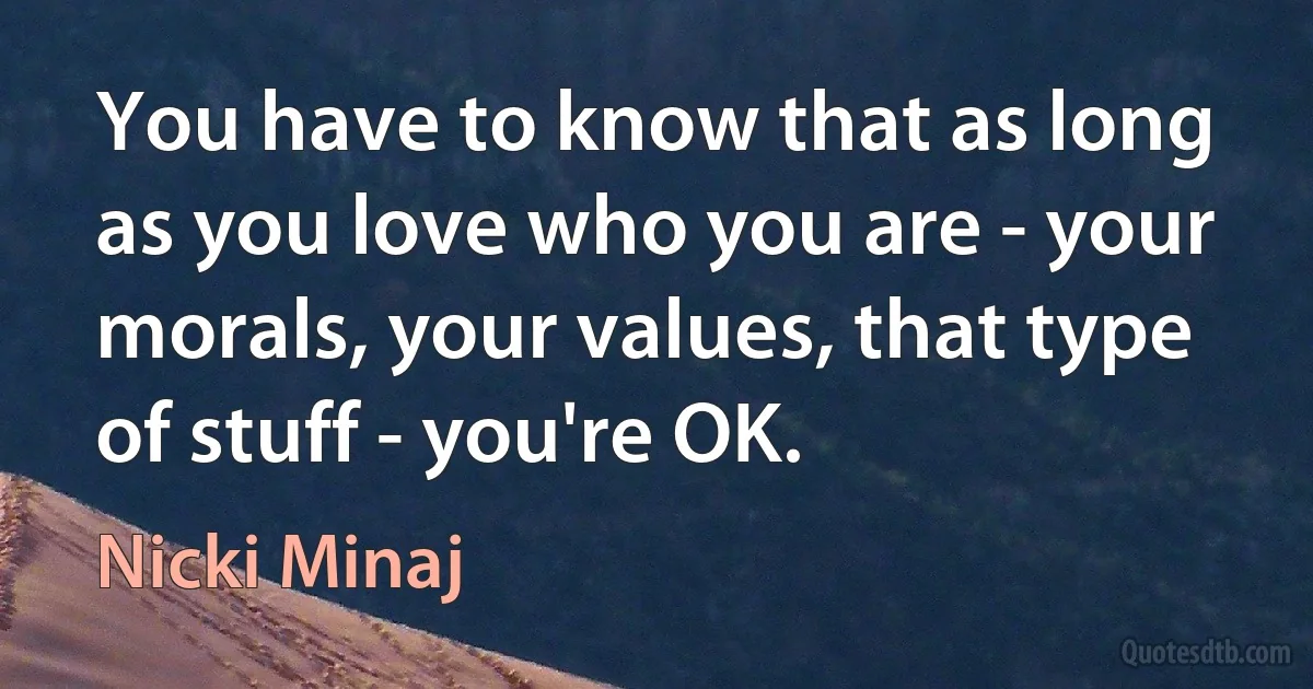 You have to know that as long as you love who you are - your morals, your values, that type of stuff - you're OK. (Nicki Minaj)