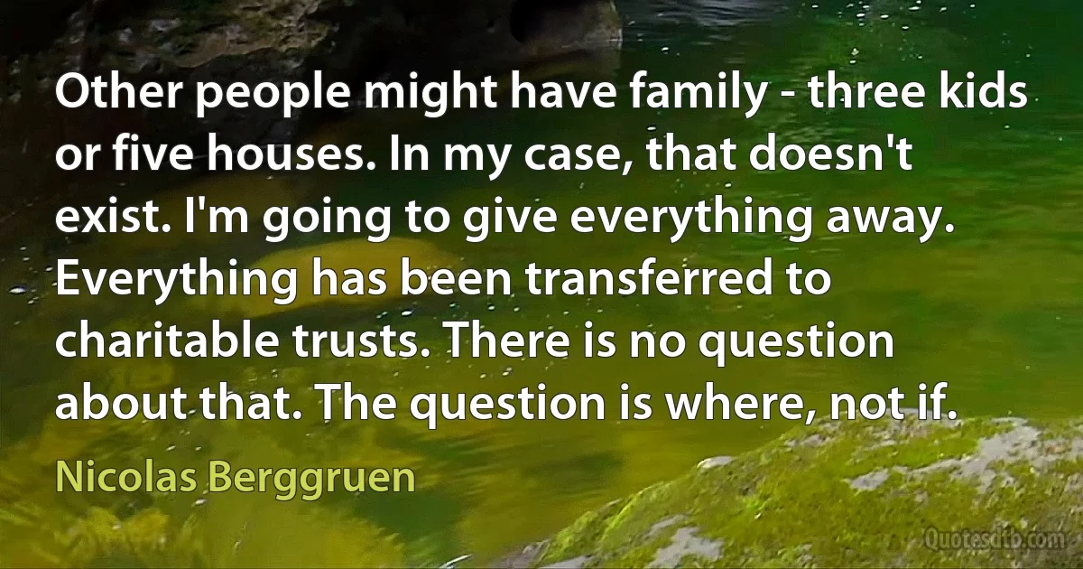 Other people might have family - three kids or five houses. In my case, that doesn't exist. I'm going to give everything away. Everything has been transferred to charitable trusts. There is no question about that. The question is where, not if. (Nicolas Berggruen)